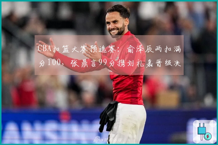 CBA扣篮大赛预选赛：俞泽辰两扣满分100，张鼎言99分携刘礼嘉晋级决赛