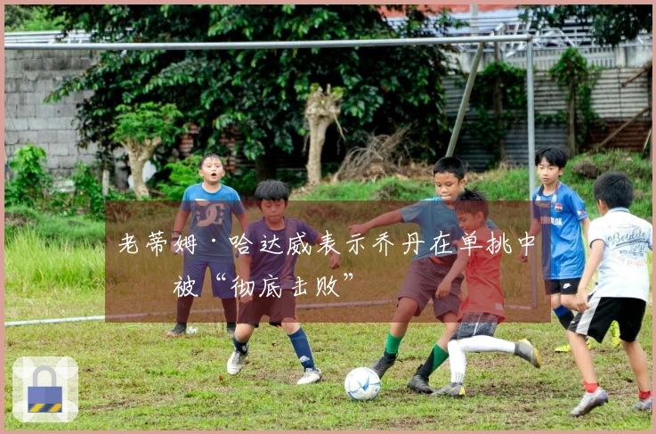 老蒂姆·哈达威表示乔丹在单挑中会被“彻底击败”