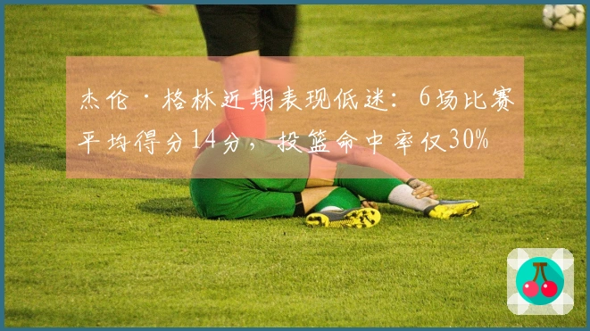 杰伦·格林近期表现低迷：6场比赛平均得分14分，投篮命中率仅30%