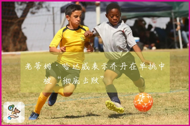 老蒂姆·哈达威表示乔丹在单挑中会被“彻底击败”