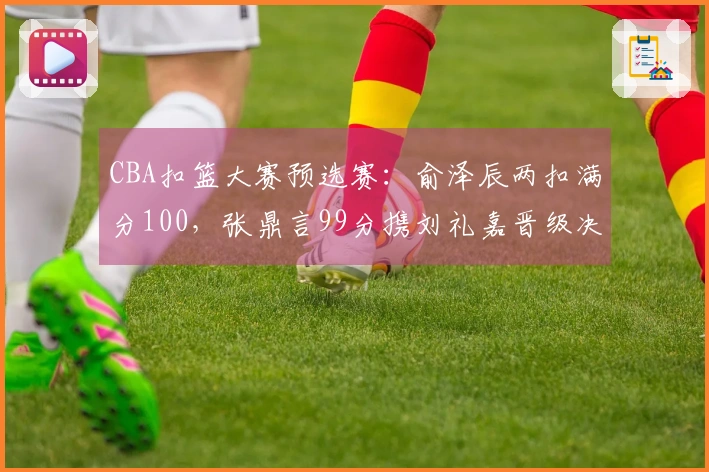 CBA扣篮大赛预选赛：俞泽辰两扣满分100，张鼎言99分携刘礼嘉晋级决赛