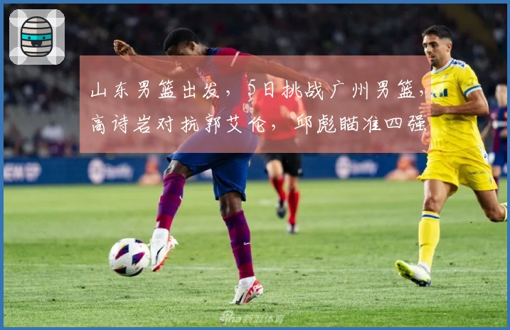 山东男篮出发，5日挑战广州男篮，高诗岩对抗郭艾伦，邱彪瞄准四强目标