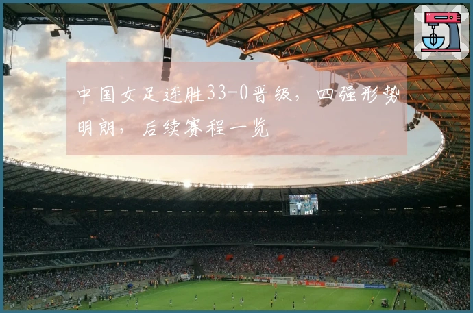 中国女足连胜33-0晋级，四强形势明朗，后续赛程一览