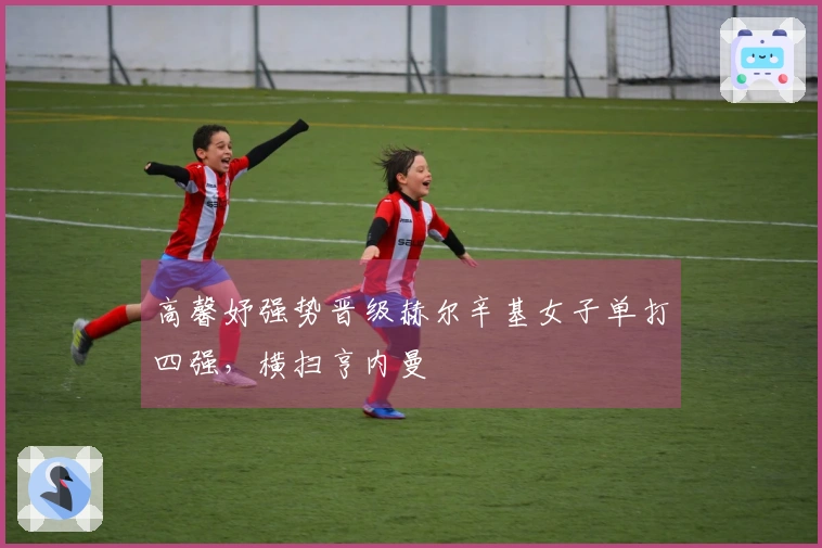 高馨妤强势晋级赫尔辛基女子单打四强，横扫亨内曼