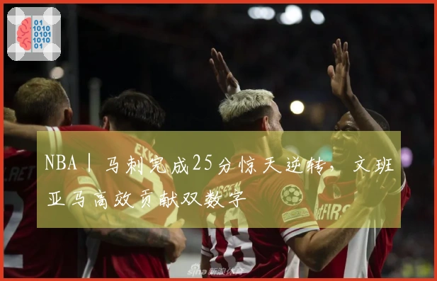 NBA｜马刺完成25分惊天逆转，文班亚马高效贡献双数字