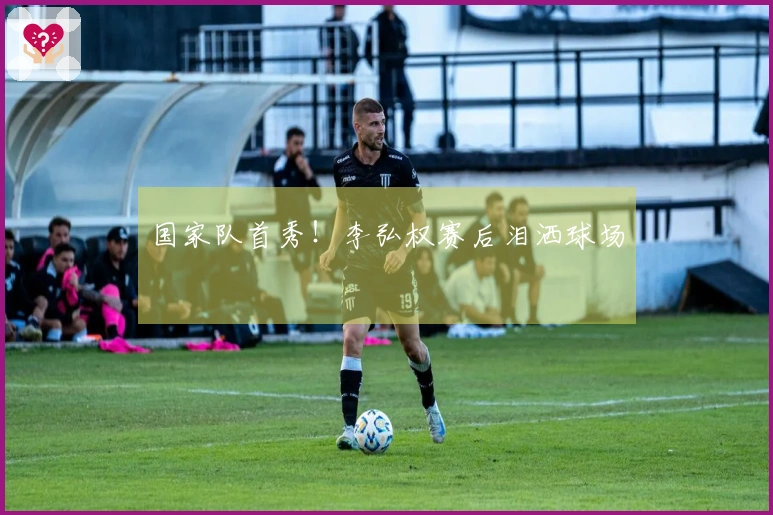 国家队首秀！李弘权赛后泪洒球场