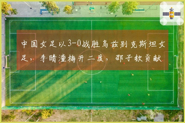 中国女足以3-0战胜乌兹别克斯坦女足，李晴潼梅开二度，邵子钦贡献点球，提前晋级。