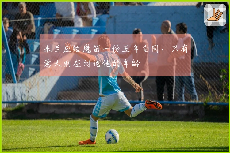 米兰应给魔笛一份五年合同，只有意大利在讨论他的年龄