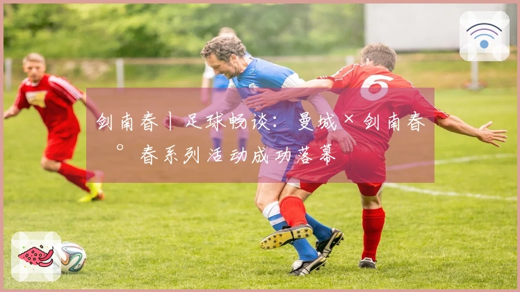 剑南春丨足球畅谈：曼城×剑南春新春系列活动成功落幕