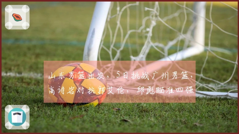 山东男篮出发，5日挑战广州男篮，高诗岩对抗郭艾伦，邱彪瞄准四强目标