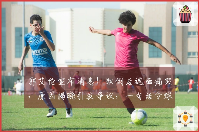 郭艾伦宣布消息！跌倒后遮面痛哭，原因揭晓引发争议，一句话令球迷心碎