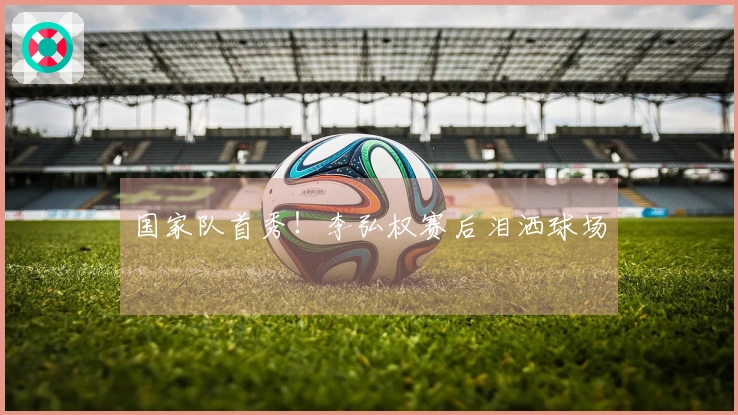 国家队首秀！李弘权赛后泪洒球场