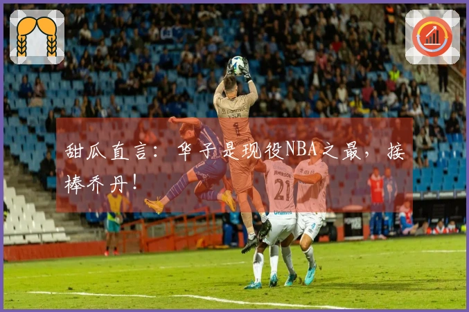 甜瓜直言：华子是现役NBA之最，接棒乔丹！