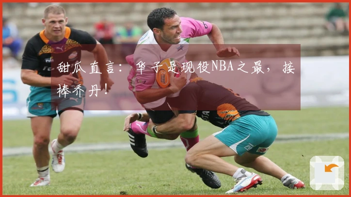 甜瓜直言：华子是现役NBA之最，接棒乔丹！