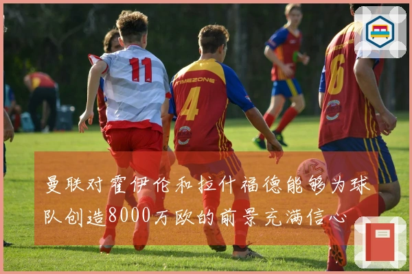 曼联对霍伊伦和拉什福德能够为球队创造8000万欧的前景充满信心