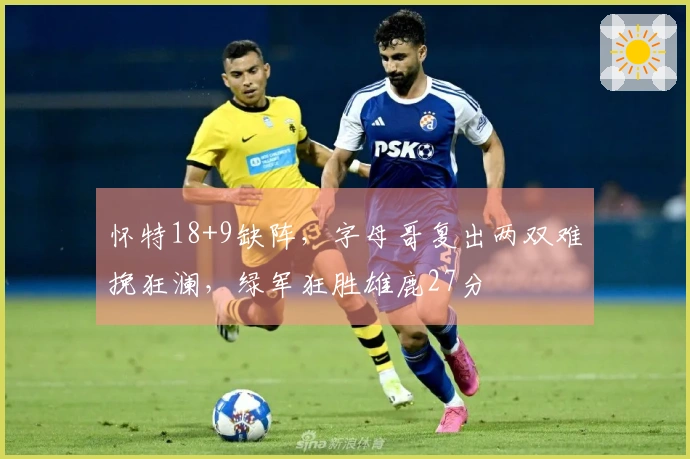 怀特18+9缺阵，字母哥复出两双难挽狂澜，绿军狂胜雄鹿27分