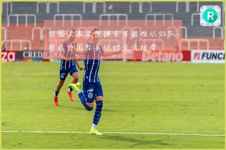 刘国梁表示樊振东可能难以归队，将成为国际乒坛的交流纽带