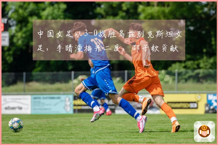 中国女足以3-0战胜乌兹别克斯坦女足，李晴潼梅开二度，邵子钦贡献点球，提前晋级。