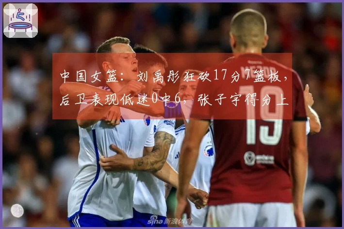 中国女篮：刘禹彤狂砍17分7篮板，后卫表现低迷0中6，张子宇得分上双