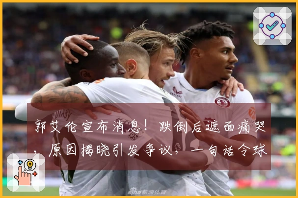 郭艾伦宣布消息！跌倒后遮面痛哭，原因揭晓引发争议，一句话令球迷心碎